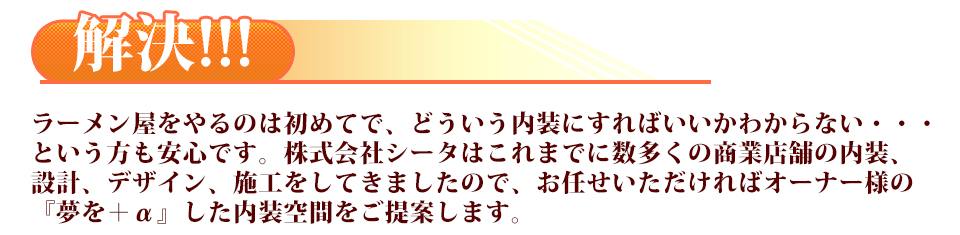 ラーメン屋をやるのは初めてで、どういう内装にすればいいかわからない・・・という方も安心です。株式会社シータはこれまでに数多くの商業店舗の内装、設計、デザイン、施工をしてきましたので、お任せいただければオーナー様の『夢を＋α』した内装空間をご提案します。