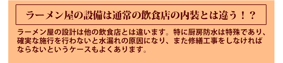 ラーメン屋の設計は他の飲食店とは違います。特に厨房防水は特殊であり、確実な施行を行わないと水漏れの原因になり、また修繕工事をしなければならないというケースもよくあります。