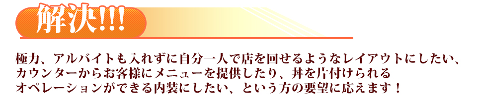 極力、アルバイトも入れずに自分一人で店を回せるようなレイアウトにしたい、カウンターからお客様にメニューを提供したり、丼を片付けられるオペレーションができる内装にしたい、という方の要望に応えます！