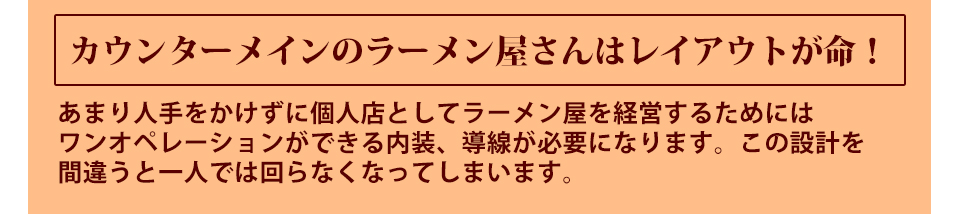 あまり人手をかけずに個人店としてラーメン屋を経営するためにはワンオペレーションができる内装、導線が必要になります。この設計を間違うと一人では回らなくなってしまいます。