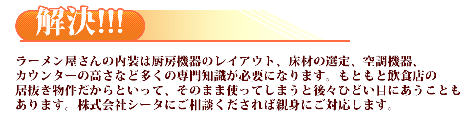 ラーメン屋さんの内装は厨房機器のレイアウト、床材の選定、空調機器、カウンターの高さなど多くの専門知識が必要になります。もともと飲食店の居抜き物件だからといって、そのまま使ってしまうと後々ひどい目にあうこともあります。株式会社シータにご相談くだされば親身にご対応します。