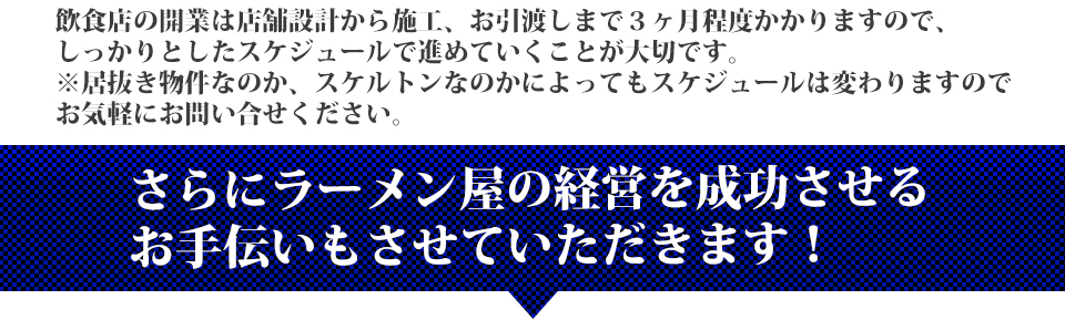 飲食店の開業は店舗設計から施工、お引渡しまで３ヶ月程度かかりますので、しっかりとしたスケジュールで進めていくことが大切です。※居抜き物件なのか、スケルトンなのかによってもスケジュールは変わりますのでお気軽にお問い合せください。さらにラーメン屋の経営を成功させるお手伝いもさせていただきます！
