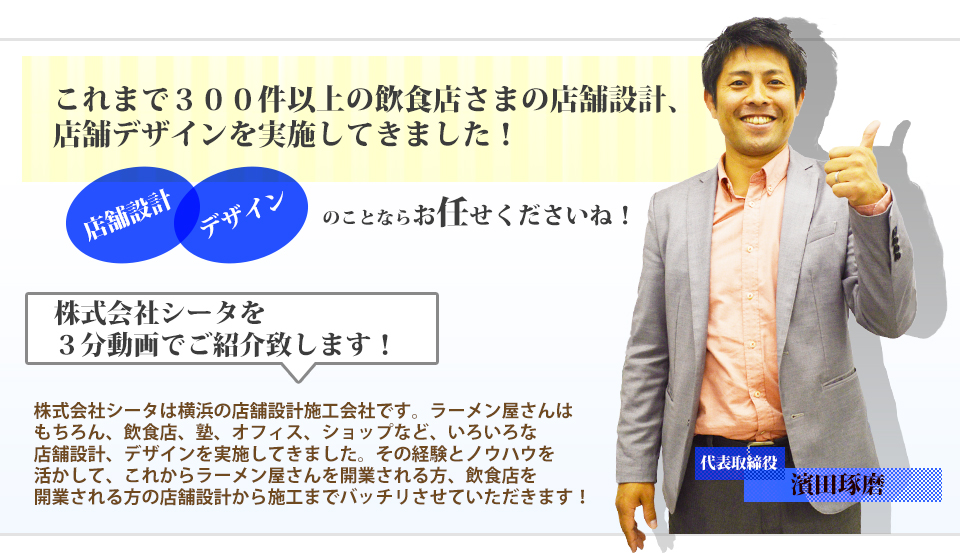 これまで３００件以上の飲食店さまの店舗設計、店舗デザインを実施してきました！株式会社シータは横浜の店舗設計施工会社です。ラーメン屋さんはもちろん、飲食店、塾、オフィス、ショップなど、いろいろな店舗設計、デザインを実施してきました。その経験とノウハウを活かして、これからラーメン屋さんを開業される方、飲食店を開業される方の店舗設計から施工までバッチリさせていただきます！