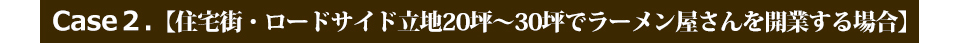 Case２.【住宅街・ロードサイド立地20坪～30坪でラーメン屋さんを開業する場合】