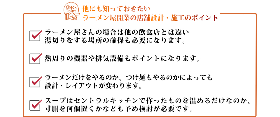 他にも知っておきたいラーメン屋開業の店舗設計・施工のポイントラーメン屋さんの場合は他の飲食店とは違い湯切りをする場所の確保も必要になります。熱周りの機器や排気設備もポイントになります。ラーメンだけをやるのか、つけ麺もやるのかによっても設計・レイアウトが変わります。スープはセントラルキッチンで作ったものを温めるだけなのか、寸胴を何個置くかなども予め検討が必要です。