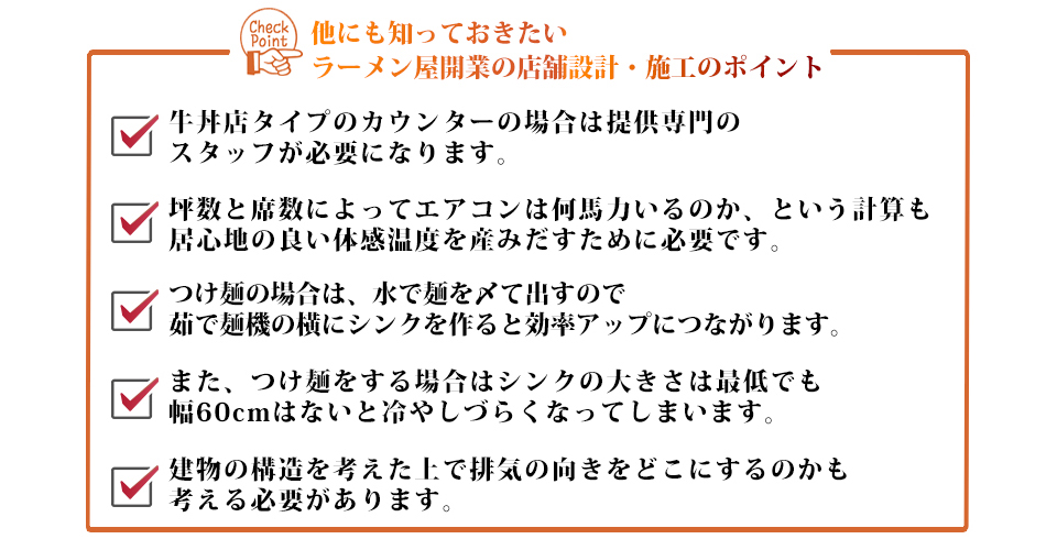 他にも知っておきたいラーメン屋開業の店舗設計・施工のポイント牛丼店タイプのカウンターの場合は提供専門のスタッフが必要になります。坪数と席数によってエアコンは何馬力いるのか、という計算も居心地の良い体感温度を産みだすために必要です。つけ麺の場合は、水で麺を〆て出すので茹で麺機の横にシンクを作ると効率アップにつながります。また、つけ麺をする場合はシンクの大きさは最低でも幅60cmはないと冷やしづらくなってしまいます。建物の構造を考えた上で排気の向きをどこにするのかも考える必要があります。