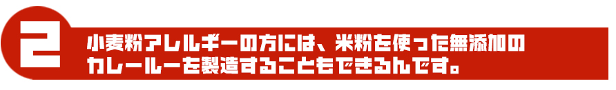 小麦粉アレルギーの方には、米粉を使った無添加のカレールーを製造することもできるんです。