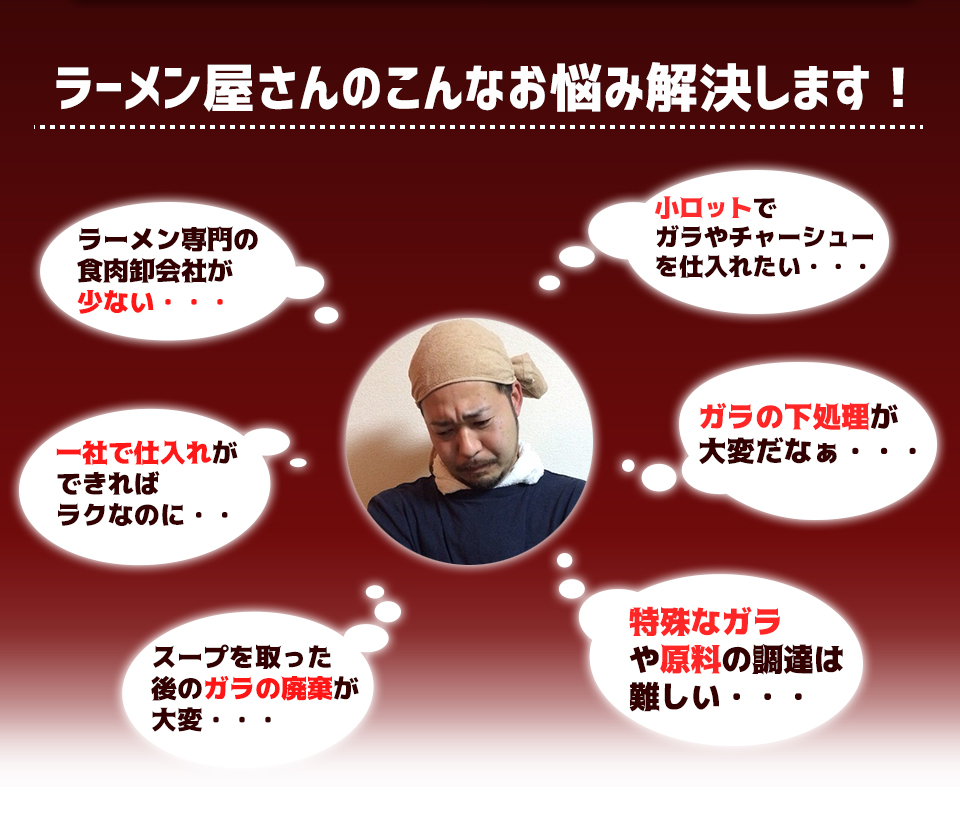 ラーメン屋さんのこんなお悩み解決します!ラーメン専門の食肉卸会社が少ない・・・小ロットでガラやチャーシューを仕入れたい・・・一社で仕入れができればラクなのに・・ガラの下処理が大変だなぁ・・・スープを取った後のガラの廃棄が大変・・・特殊なガラや原料の調達は難しい・・・