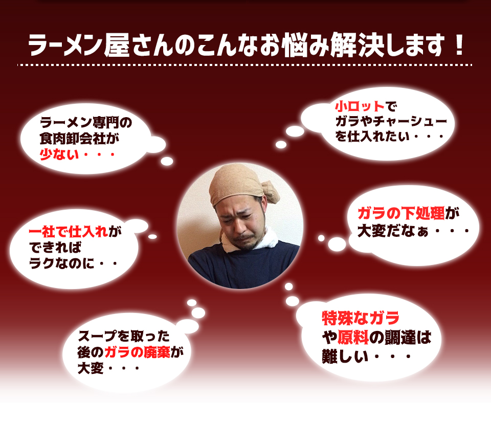 ラーメン屋さんのこんなお悩み解決します！ラーメン専門の食肉卸会社が少ない・・・小ロットでガラやチャーシューを仕入れたい・・・一社で仕入れができればラクなのに・・ガラの下処理が大変だなぁ・・・スープを取った後のガラの廃棄が大変・・・特殊なガラや原料の調達は難しい・・・