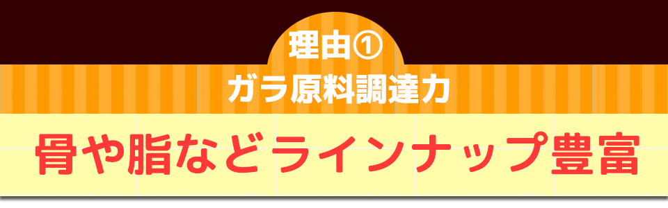 理由①ガラ原料調達力骨や脂などラインナップ豊富