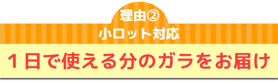 理由②小ロット対応1日で使える分のガラをお届け