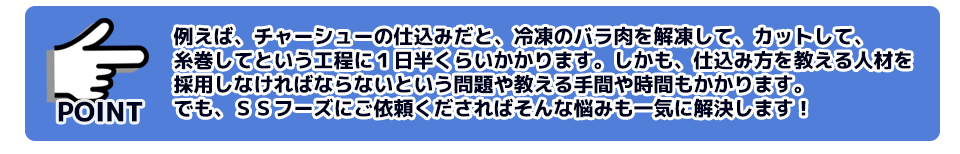 例えば、チャーシューの仕込みだと、冷凍のバラ肉を解凍して、カットして、糸巻してという工程に１日半くらいかかります。しかも、仕込み方を教える人材を採用しなければならないという問題や教える手間や時間もかかります。でも、ＳＳフーズにご依頼くださればそんな悩みも一気に解決します！