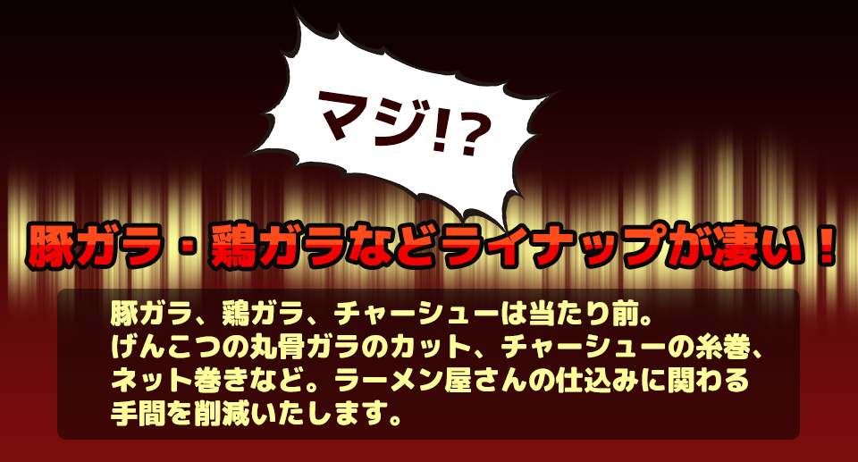 マジ!?豚ガラ、鶏ガラ、チャーシューは当たり前。げんこつの丸骨ガラのカット、チャーシューの糸巻、ネット巻きなど。ラーメン屋さんの仕込みに関わる手間を削減いたします。