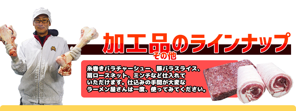 加工品のラインナップその他糸巻きバラチャーシュー、豚バラスライス、肩ロースネット、ミンチなど仕入れていただけます。仕込みの手間が大変なラーメン屋さんは一度、使ってみてください。