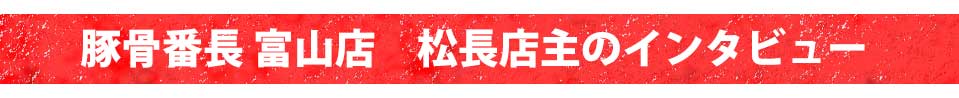 豚骨番長 富山店 松長店主のインタビュー