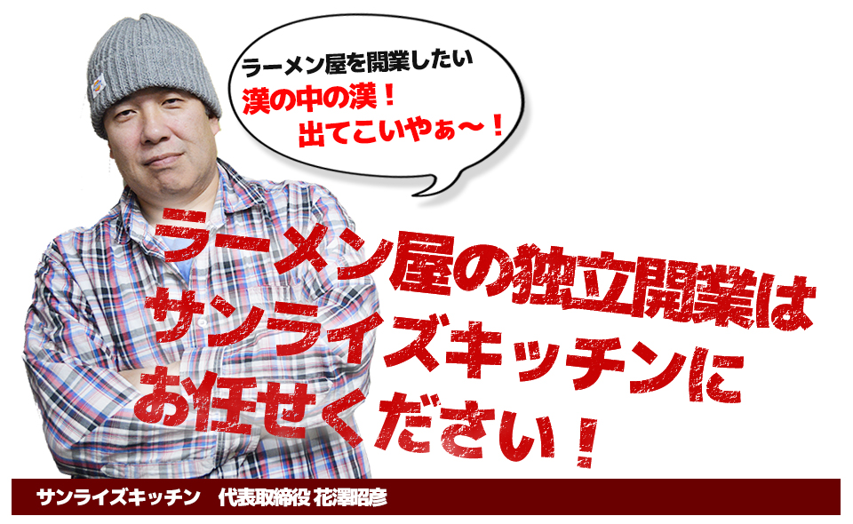 ラーメン屋を開業したい 男の中の男!出てこいやぁ~!ラーメン屋の独立開業は サンライズキッチンに お任せください!サンライズキッチン 代表取締役 花澤昭彦