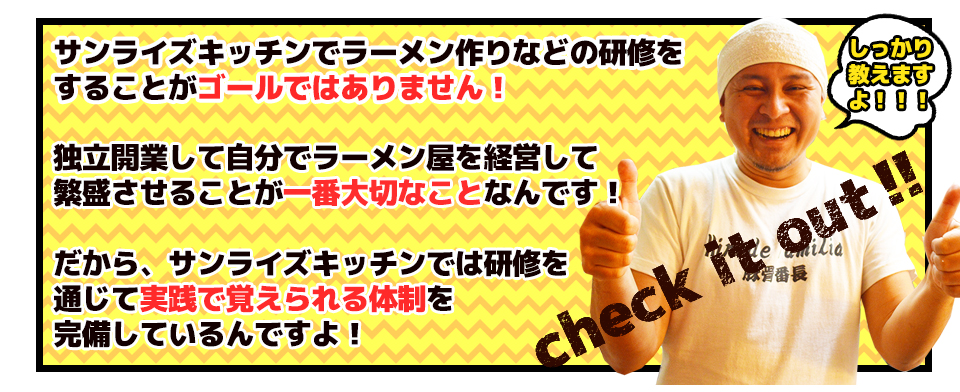 サンライズキッチンでラーメン作りなどの研修をすることがゴールではありません!独立開業して自分でラーメン屋を経営して繁盛させることが一番大切なことなんです!だから、サンライズキッチンでは研修を通じて実践で覚えられる体制を完備しているんですよ!