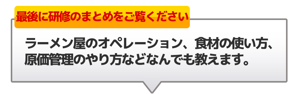 最後に研修のまとめをご覧くださいラーメン屋のオペレーション、食材の使い方、原価管理のやり方などなんでも教えます。