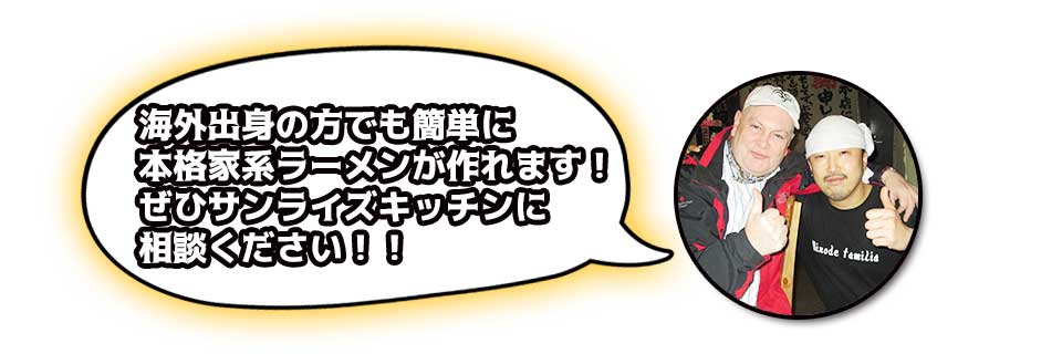 海外出身の方でも簡単に本格家系ラーメンが作れます!ぜひサンライズキッチンに相談ください!!