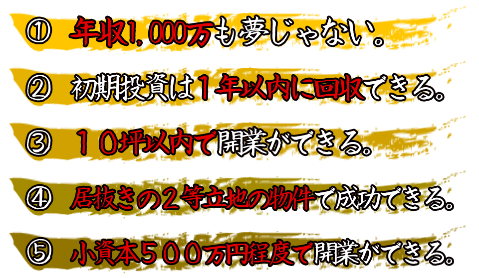 年収1,000万も夢じゃない。初期投資は1年以内に回収できる。10坪以内で開業ができる。居抜きの2等立地の物件で成功できる。小資本500万円程度で開業ができる。