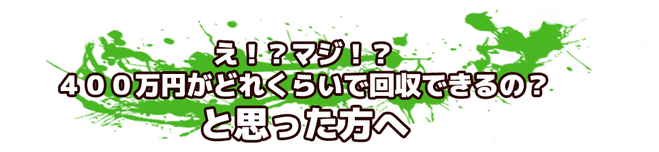 え!?マジ!?400万円がどれくらいで回収できるの?と思った方へ