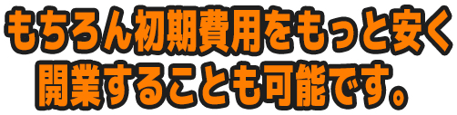 もちろん初期費用をもっと安く開業することも可能です。