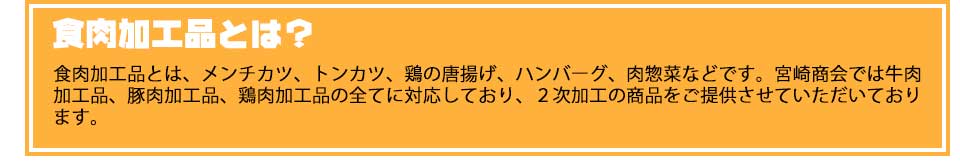 食肉加工品とは？食肉加工品とは、メンチカツ、トンカツ、鶏の唐揚げ、ハンバーグ、肉惣菜などです。宮崎商会では牛肉加工品、豚肉加工品、鶏肉加工品の全てに対応しており、２次加工の商品をご提供させていただいております。