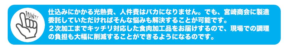 仕込みにかかる光熱費、人件費はバカになりません。でも、宮崎商会に製造委託していただければそんな悩みも解決することが可能です。
2次加工までキッチリ対応した食肉加工品をお届けするので、現場での調理の負担も大幅に削減することができるようになるのです。