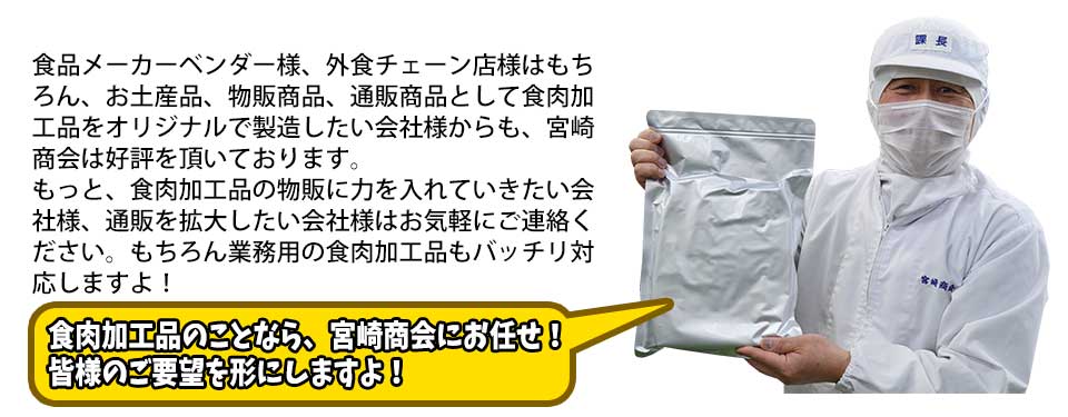 食品メーカーベンダー様、外食チェーン店様はもちろん、お土産品、物販商品、通販商品として食肉加工品をオリジナルで製造したい会社様からも、宮崎商会は好評を頂いております。もっと、食肉加工品の物販に力を入れていきたい会社様、通販を拡大したい会社様はお気軽にご連絡ください。もちろん業務用の食肉加工品もバッチリ対応しますよ！