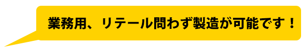 業務用、リテール問わず製造が可能です!