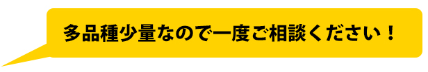 多品種少量なので一度ご相談ください!