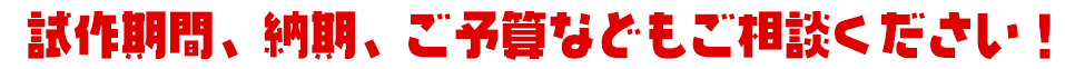 試作期間、納期、ご予算などもご相談ください！