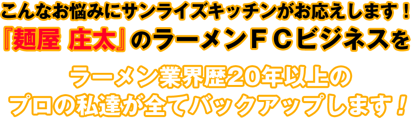 こんなお悩みにサンライズキッチンがお応えします!『麺屋 庄太』のラーメンFCビジネスをラーメン業界歴20年以上のプロの私達が全てバックアップします!