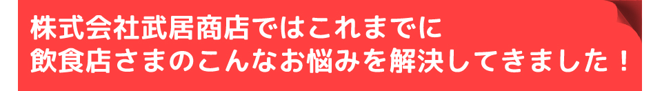 株式会社武居商店ではこれまでに飲食店さまのこんなお悩みを解決してきました！