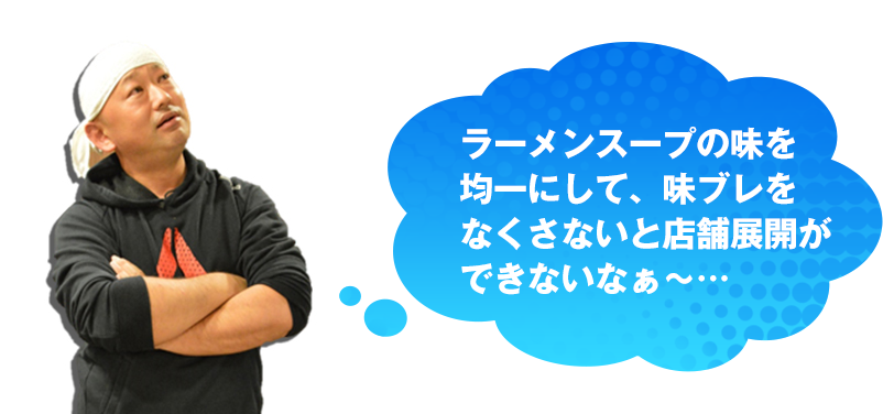 ラーメンスープの味を均一にして、味ブレをなくさないと店舗展開ができないなぁ～…