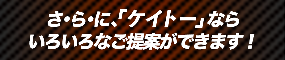 さ・ら・に、『ケイトー』ならいろいろなご提案ができます！