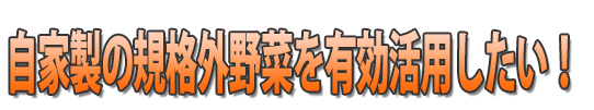 自家製の規格外野菜を有効活用したい！