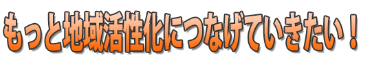 もっと地域活性化につなげていきたい！