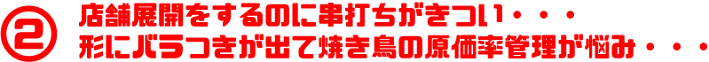 店舗展開をするのに串打ちがきつい・・・ 形にバラつきが出て焼き鳥の原価率管理が悩み・・・